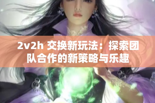 2v2h 交换新玩法：探索团队合作的新策略与乐趣