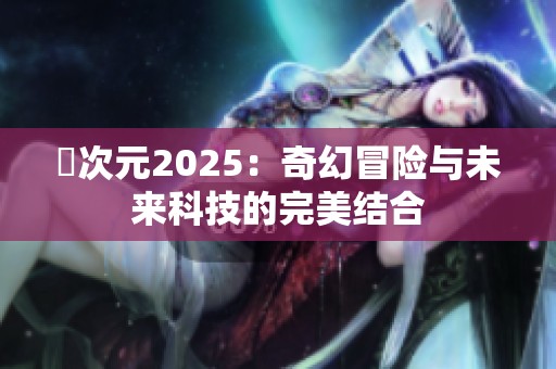 囧次元2025:奇幻冒险与未来科技的完美结合 囧次元2025:奇幻冒险与未来科技的完美结合
