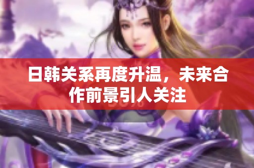 日韩关系再度升温，未来合作前景引人关注