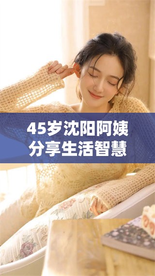 45岁沈阳阿姨分享生活智慧与趣事 45岁沈阳阿姨分享生活智慧与趣事