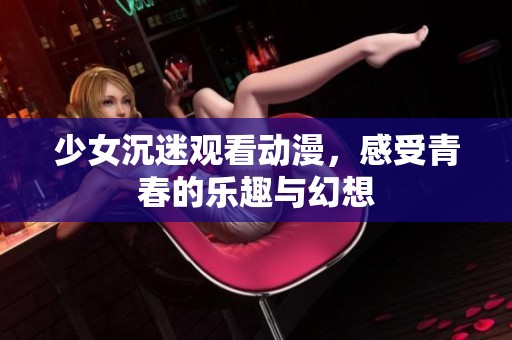 少女沉迷观看动漫，感受青春的乐趣与幻想