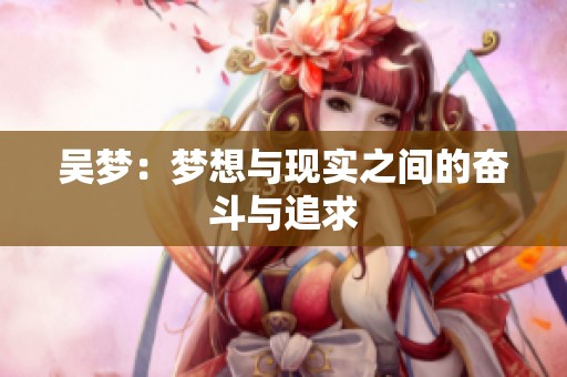 吴梦:梦想与现实之间的奋斗与追求 吴梦:梦想与现实之间的奋斗与追求