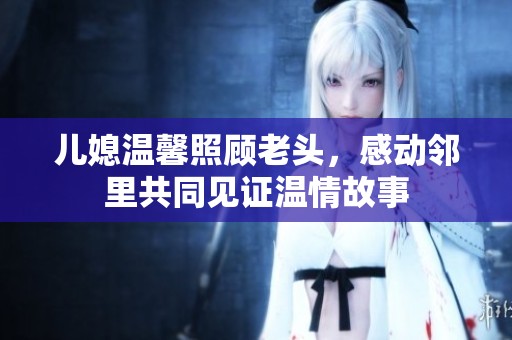 儿媳温馨照顾老头，感动邻里共同见证温情故事