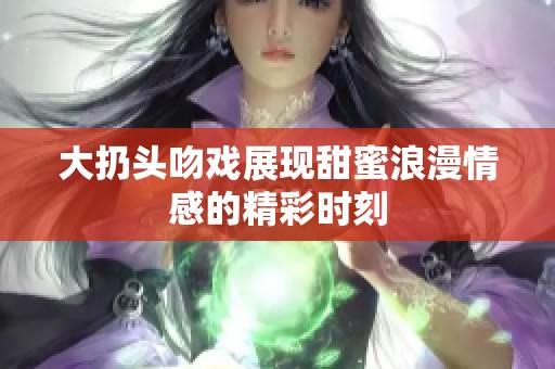 大扔头吻戏展现甜蜜浪漫情感的精彩时刻 大扔头吻戏展现甜蜜浪漫情感的精彩时刻