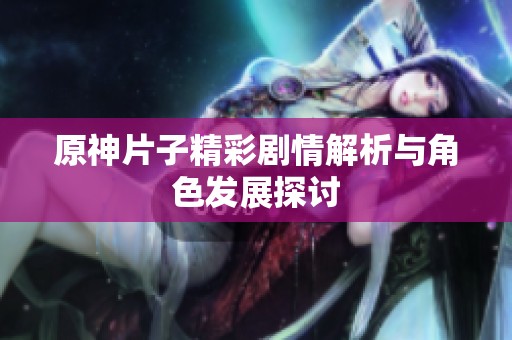 原神片子精彩剧情解析与角色发展探讨