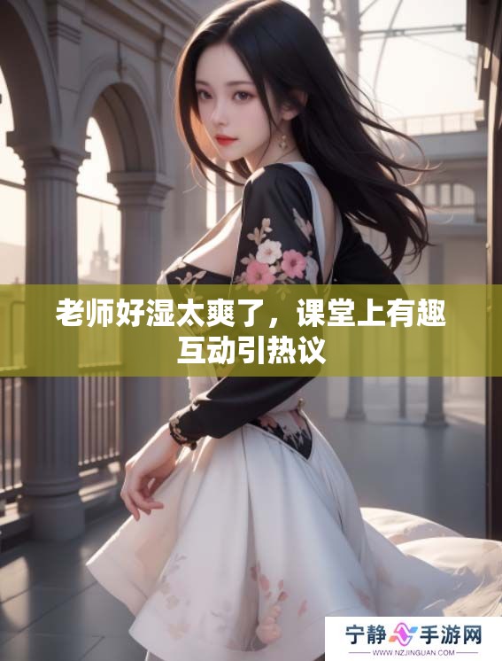 老师好湿太爽了，课堂上有趣互动引热议