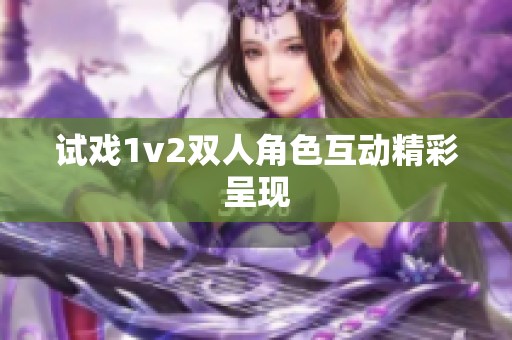 试戏1v2双人角色互动精彩呈现 试戏1v2双人角色互动精彩呈现