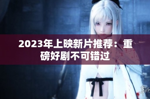 2023年上映新片推荐:重磅好剧不可错过 2023年上映新片推荐:重磅好剧不可错过