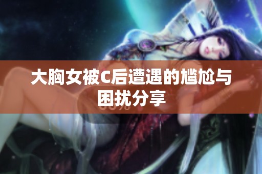 大胸女被C后遭遇的尴尬与困扰分享