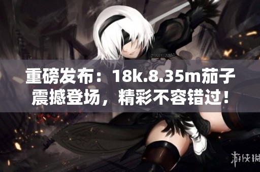 重磅发布：18k.8.35m茄子震撼登场，精彩不容错过！