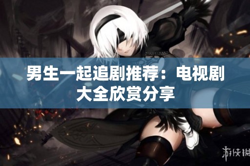 男生一起追剧推荐:电视剧大全欣赏分享 男生一起追剧推荐:电视剧大全欣赏分享