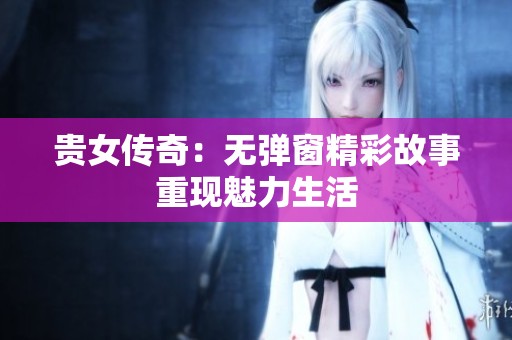 贵女传奇:无弹窗精彩故事重现魅力生活 贵女传奇:无弹窗精彩故事重现魅力生活