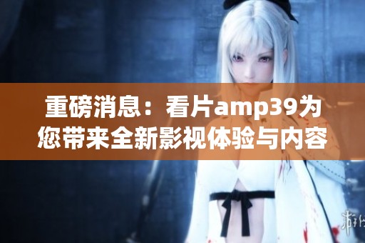 重磅消息：看片amp39为您带来全新影视体验与内容解析