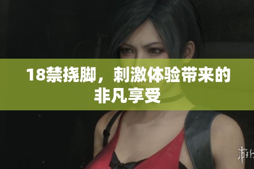 18禁挠脚,刺激体验带来的非凡享受 18禁挠脚,刺激体验带来的非凡享受