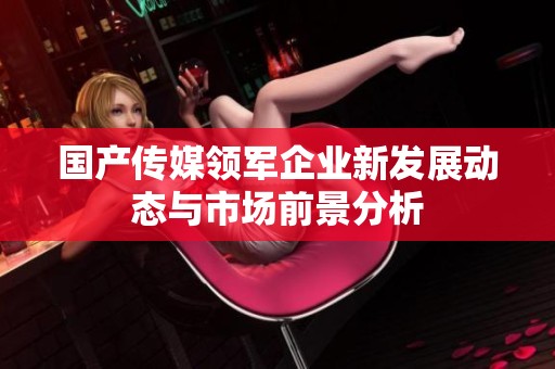 国产传媒领军企业新发展动态与市场前景分析