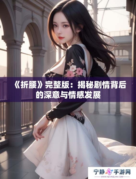 《折腰》完整版:揭秘剧情背后的深意与情感发展 《折腰》完整版:揭秘剧情背后的深意与情感发展